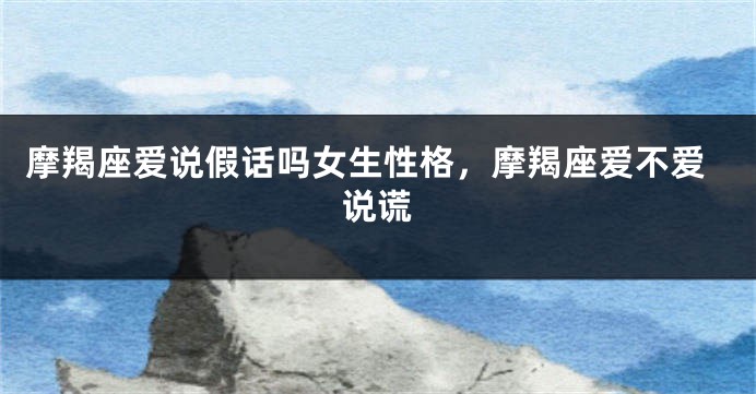 摩羯座爱说假话吗女生性格，摩羯座爱不爱说谎