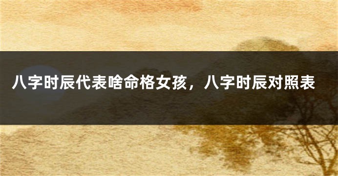 八字时辰代表啥命格女孩，八字时辰对照表