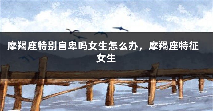 摩羯座特别自卑吗女生怎么办，摩羯座特征女生