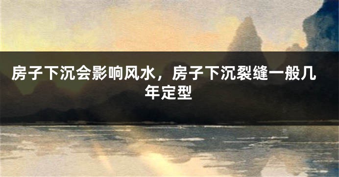 房子下沉会影响风水，房子下沉裂缝一般几年定型