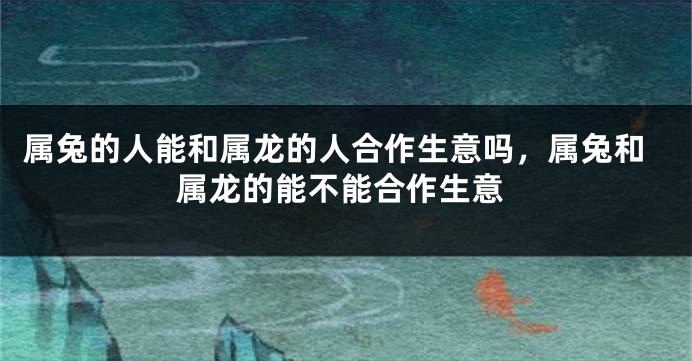 属兔的人能和属龙的人合作生意吗,属兔和属龙的能不能合作生意