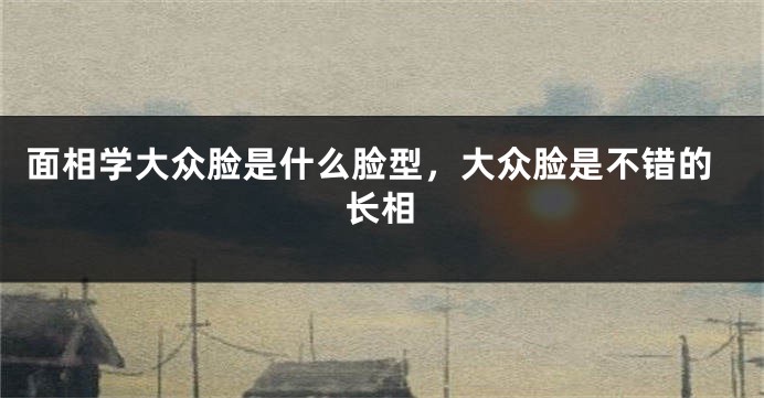 面相学大众脸是什么脸型，大众脸是不错的长相