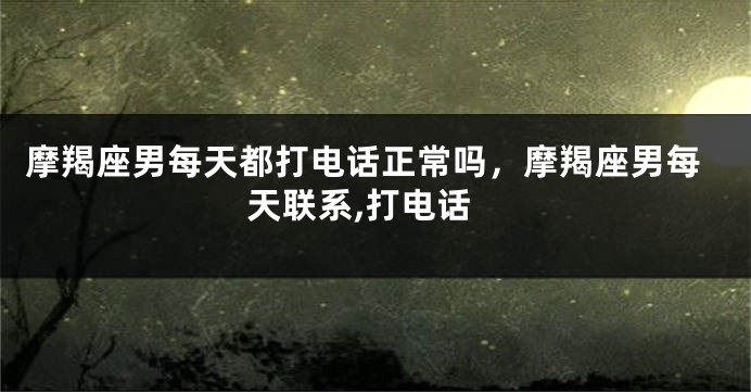 摩羯座男每天都打电话正常吗，摩羯座男每天联系,打电话