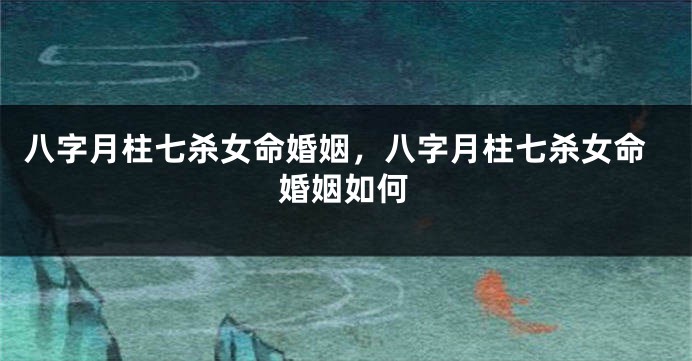 八字月柱七杀女命婚姻,八字月柱七杀女命婚姻如何