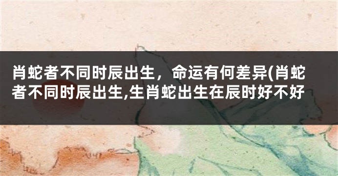 肖蛇者不同时辰出生，命运有何差异(肖蛇者不同时辰出生,生肖蛇出生在辰时好不好