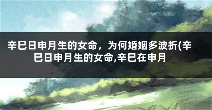 辛巳日申月生的女命，为何婚姻多波折(辛巳日申月生的女命,辛巳在申月