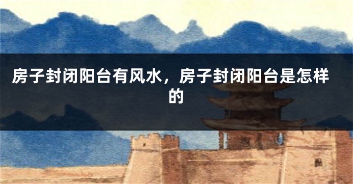 房子封闭阳台有风水，房子封闭阳台是怎样的
