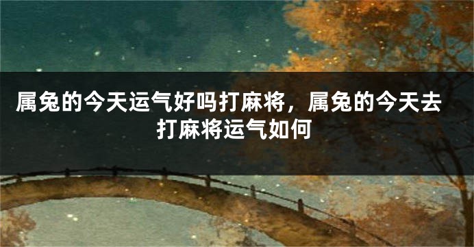 属兔的今天运气好吗打麻将，属兔的今天去打麻将运气如何