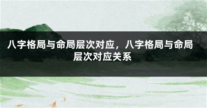 八字格局与命局层次对应，八字格局与命局层次对应关系