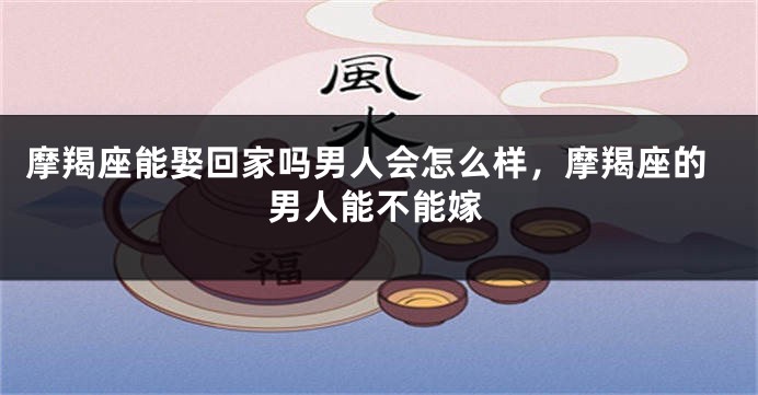 摩羯座能娶回家吗男人会怎么样，摩羯座的男人能不能嫁