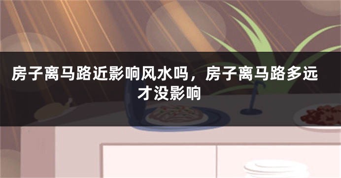 房子离马路近影响风水吗，房子离马路多远才没影响