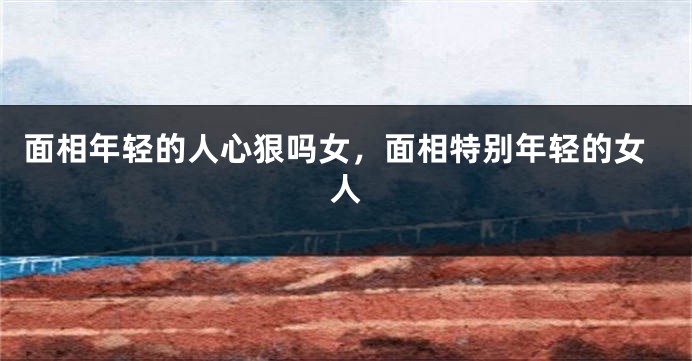 面相年轻的人心狠吗女，面相特别年轻的女人