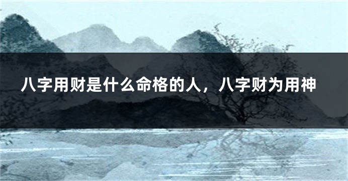 八字用财是什么命格的人，八字财为用神