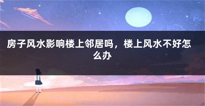 房子风水影响楼上邻居吗，楼上风水不好怎么办
