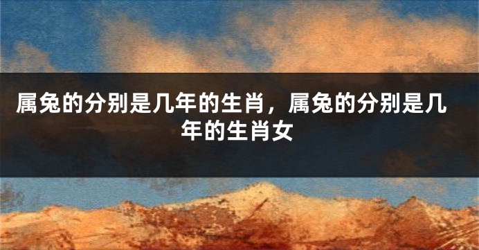 属兔的分别是几年的生肖，属兔的分别是几年的生肖女
