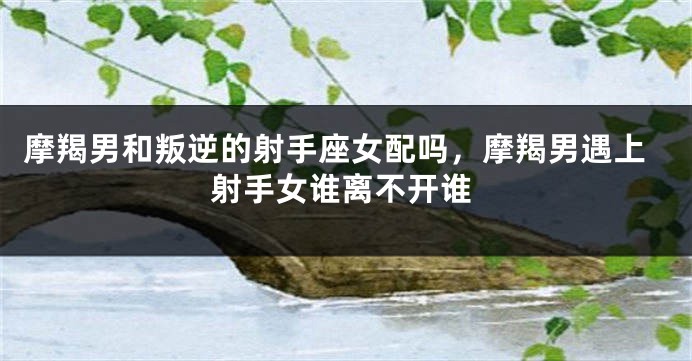 摩羯男和叛逆的射手座女配吗，摩羯男遇上射手女谁离不开谁