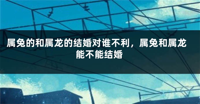 属兔的和属龙的结婚对谁不利，属兔和属龙能不能结婚