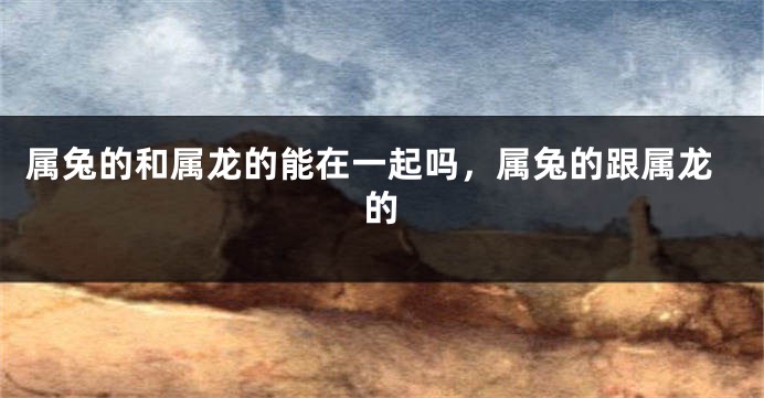 属兔的和属龙的能在一起吗，属兔的跟属龙的