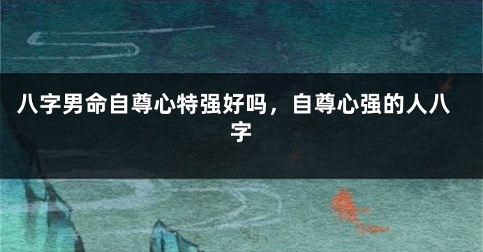 八字男命自尊心特强好吗，自尊心强的人八字