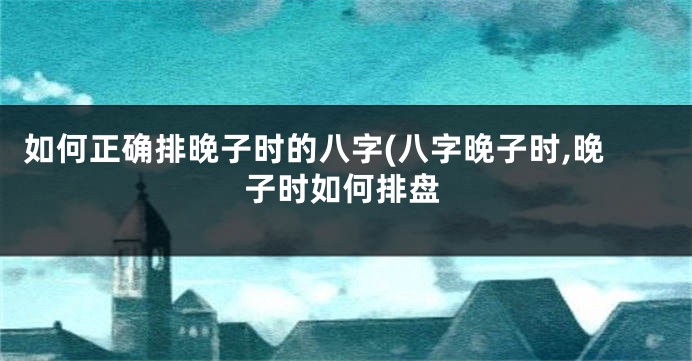 如何正确排晚子时的八字(八字晚子时,晚子时如何排盘