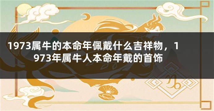 1973属牛的本命年佩戴什么吉祥物,1973年属牛人本命年戴的首饰