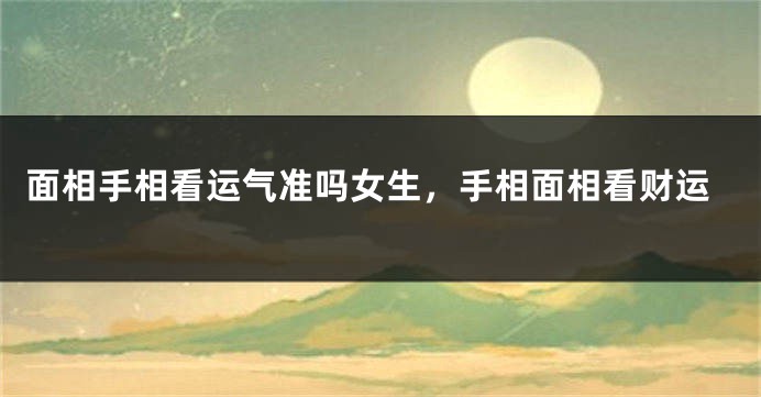 面相手相看运气准吗女生，手相面相看财运