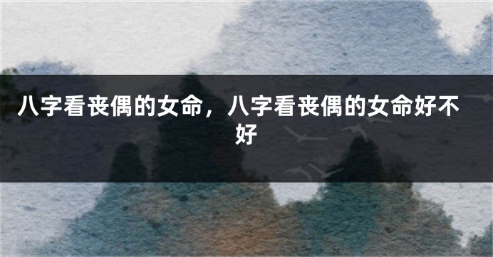八字看丧偶的女命，八字看丧偶的女命好不好