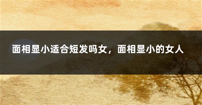 面相显小适合短发吗女，面相显小的女人