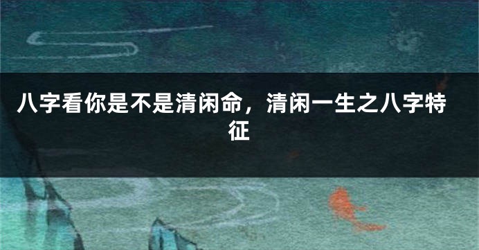八字看你是不是清闲命，清闲一生之八字特征