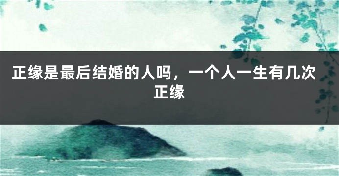 正缘是最后结婚的人吗，一个人一生有几次正缘