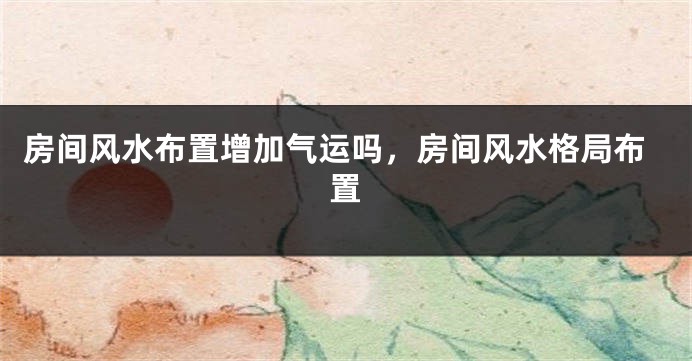 房间风水布置增加气运吗,房间风水格局布置