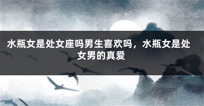 水瓶女是处女座吗男生喜欢吗，水瓶女是处女男的真爱