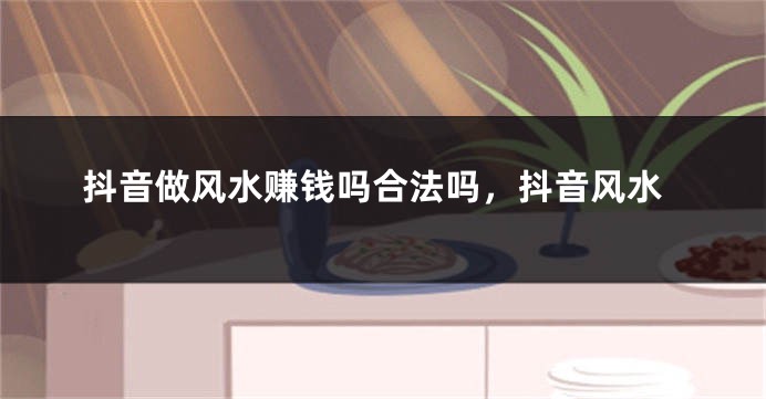 抖音做风水赚钱吗合法吗，抖音风水
