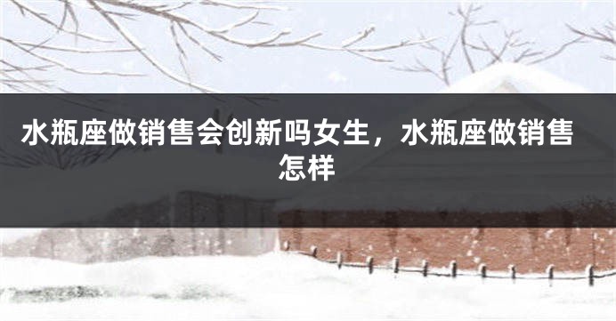 水瓶座做销售会创新吗女生，水瓶座做销售怎样