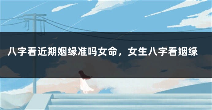 八字看近期姻缘准吗女命，女生八字看姻缘