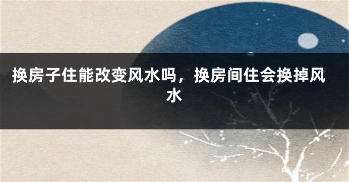 换房子住能改变风水吗，换房间住会换掉风水