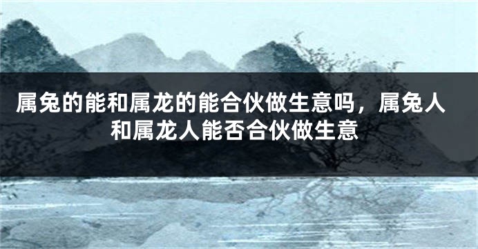 属兔的能和属龙的能合伙做生意吗,属兔人和属龙人能否合伙做生意