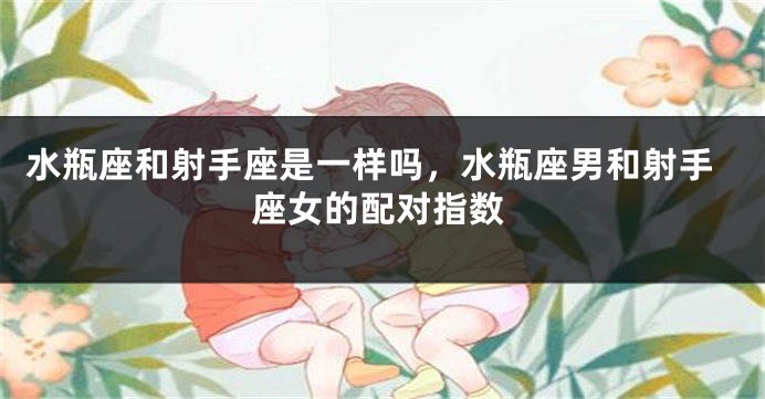 水瓶座和射手座是一样吗，水瓶座男和射手座女的配对指数