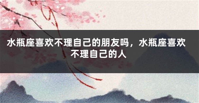 水瓶座喜欢不理自己的朋友吗，水瓶座喜欢不理自己的人