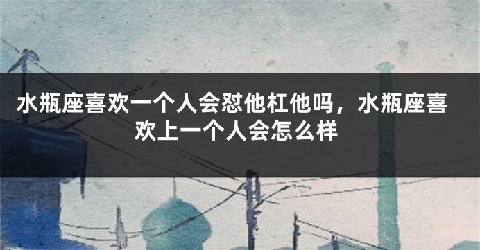 水瓶座喜欢一个人会怼他杠他吗，水瓶座喜欢上一个人会怎么样