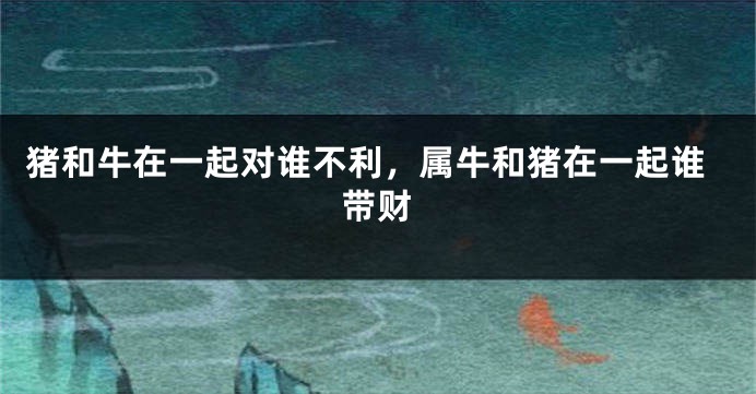 猪和牛在一起对谁不利，属牛和猪在一起谁带财