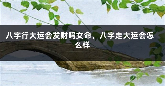 八字行大运会发财吗女命，八字走大运会怎么样
