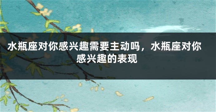 水瓶座对你感兴趣需要主动吗,水瓶座对你感兴趣的表现