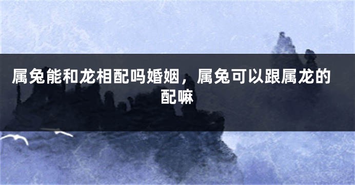 属兔能和龙相配吗婚姻，属兔可以跟属龙的配嘛