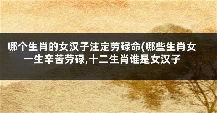 哪个生肖的女汉子注定劳碌命(哪些生肖女一生辛苦劳碌,十二生肖谁是女汉子