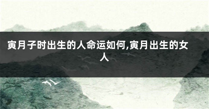 寅月子时出生的人命运如何,寅月出生的女人