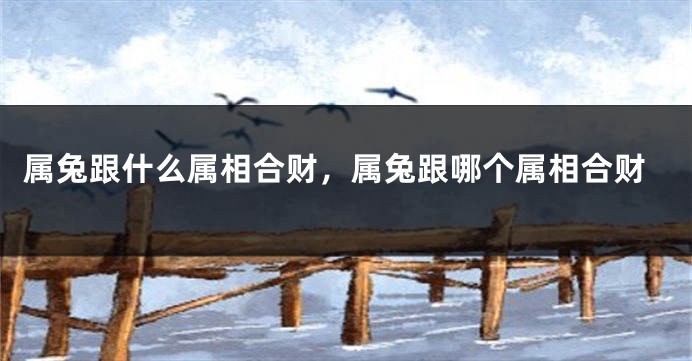 属兔跟什么属相合财，属兔跟哪个属相合财