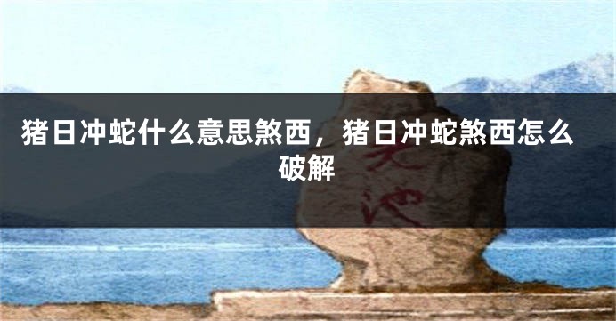 猪日冲蛇什么意思煞西，猪日冲蛇煞西怎么破解