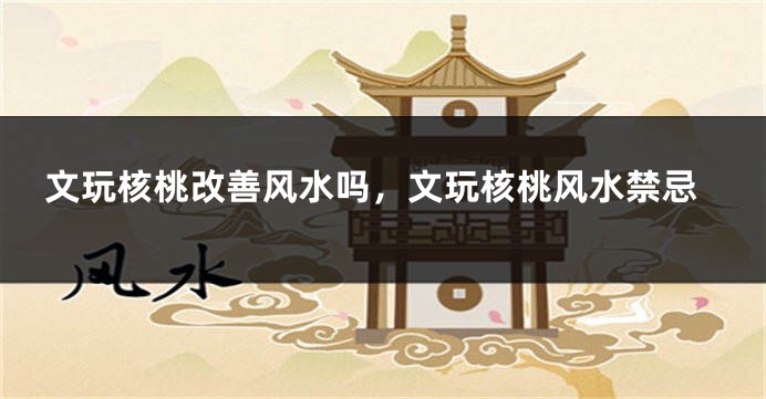 文玩核桃改善风水吗，文玩核桃风水禁忌