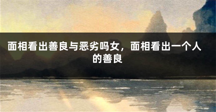 面相看出善良与恶劣吗女，面相看出一个人的善良